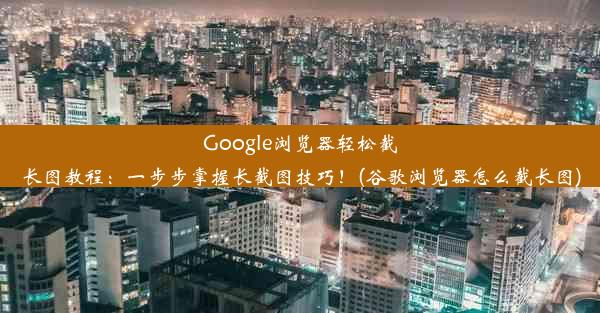 Google浏览器轻松截长图教程：一步步掌握长截图技巧！(谷歌浏览器怎么截长图)