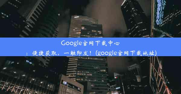 Google官网下载中心：便捷获取，一触即发！(google官网下载地址)