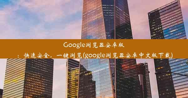 Google浏览器安卓版：快速安全，一键浏览(google浏览器安卓中文版下载)