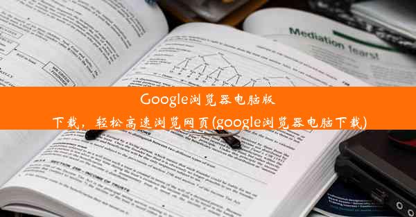 Google浏览器电脑版下载，轻松高速浏览网页(google浏览器电脑下载)