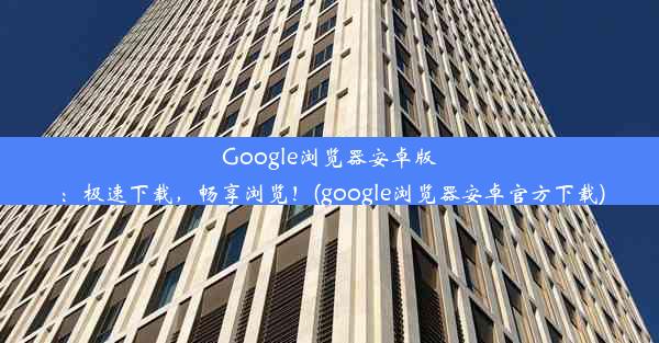 Google浏览器安卓版：极速下载，畅享浏览！(google浏览器安卓官方下载)