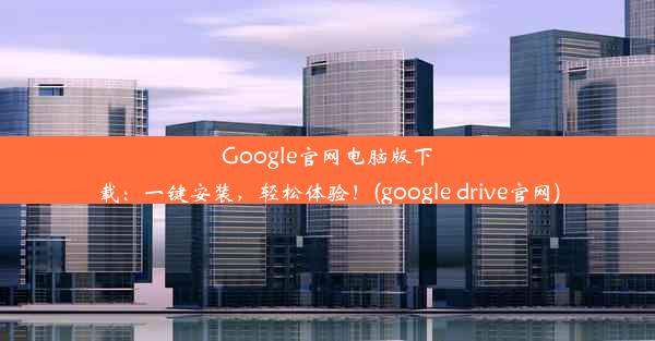 Google官网电脑版下载：一键安装，轻松体验！(google drive官网)