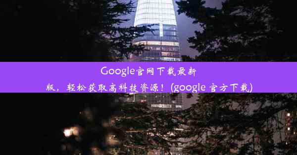 Google官网下载最新版，轻松获取高科技资源！(google 官方下载)