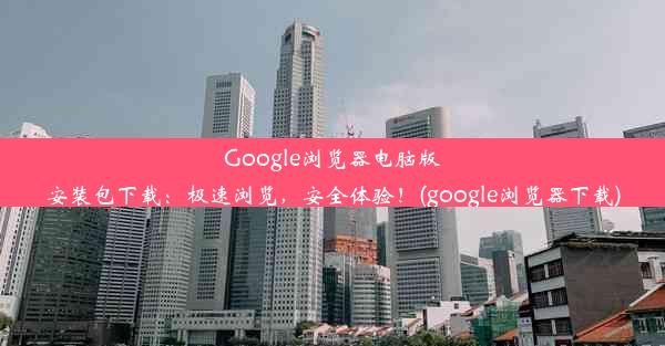 Google浏览器电脑版安装包下载：极速浏览，安全体验！(google浏览器下载)