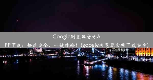 Google浏览器官方APP下载：快速安全，一键体验！(google浏览器官网下载安卓)