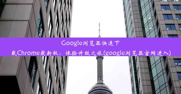 Google浏览器快速下载Chrome最新版：体验升级之旅(google浏览器官网进入)