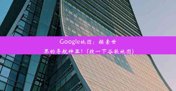 Google地图：探索世界的导航神器！(搜一下谷歌地图)