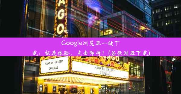 Google浏览器一键下载：极速体验，点击即得！(谷歌浏器下载)