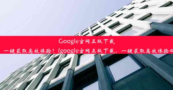 Google官网正版下载，一键获取高效体验！(google官网正版下载，一键获取高效体验码)