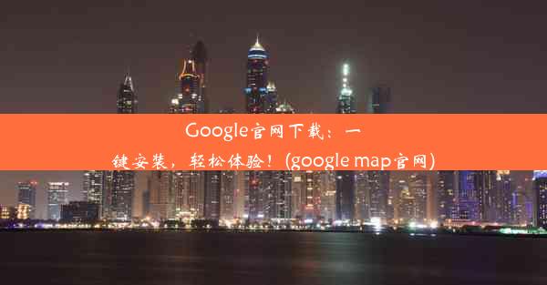 Google官网下载：一键安装，轻松体验！(google map官网)