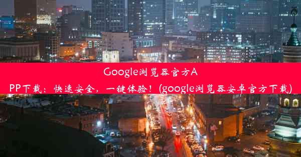 Google浏览器官方APP下载：快速安全，一键体验！(google浏览器安卓官方下载)