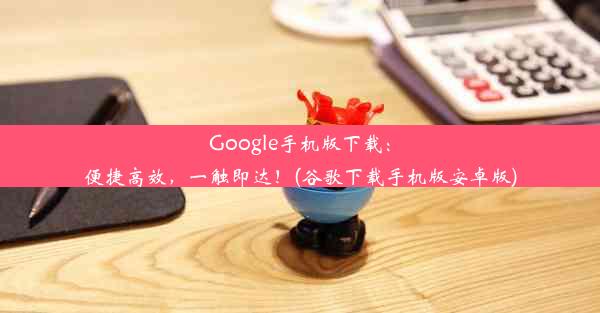 Google手机版下载：便捷高效，一触即达！(谷歌下载手机版安卓版)