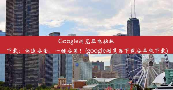 Google浏览器电脑版下载：快速安全，一键安装！(google浏览器下载安卓版下载)