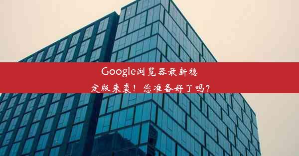 Google浏览器最新稳定版来袭！您准备好了吗？