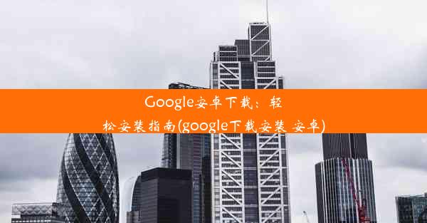 Google安卓下载：轻松安装指南(google下载安装 安卓)