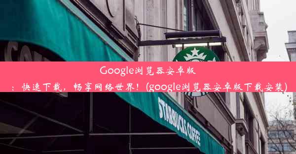 Google浏览器安卓版：快速下载，畅享网络世界！(google浏览器安卓版下载安装)