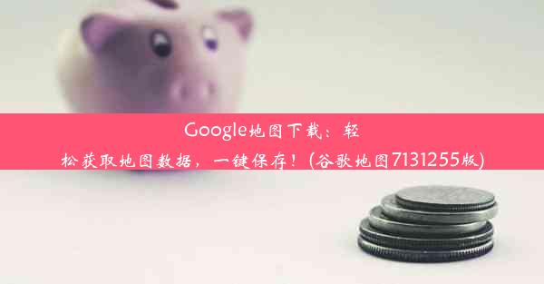 Google地图下载：轻松获取地图数据，一键保存！(谷歌地图7131255版)