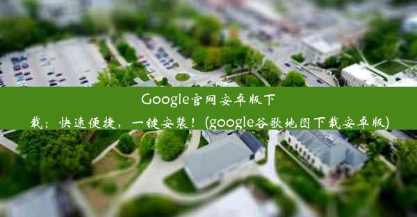 Google官网安卓版下载：快速便捷，一键安装！(google谷歌地图下载安卓版)