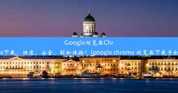 Google浏览器Chrome下载：快速、安全、轻松体验！(google chrome 浏览器下载手机版)