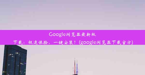 Google浏览器最新版下载：极速体验，一键安装！(google浏览器下载官方)