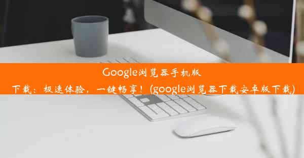 Google浏览器手机版下载：极速体验，一键畅享！(google浏览器下载安卓版下载)