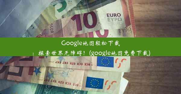 Google地图轻松下载：探索世界无障碍！(google地图免费下载)