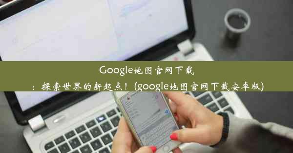 Google地图官网下载：探索世界的新起点！(google地图官网下载安卓版)