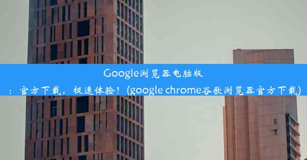 Google浏览器电脑版：官方下载，极速体验！(google chrome谷歌浏览器官方下载)