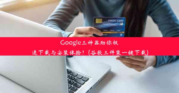 Google三神器助你极速下载与安装体验！(谷歌三件装一键下载)