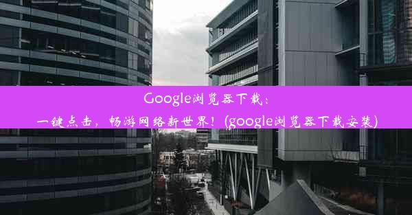 Google浏览器下载：一键点击，畅游网络新世界！(google浏览器下载安装)