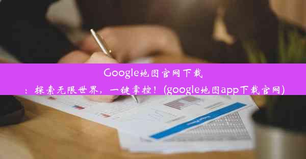 Google地图官网下载：探索无限世界，一键掌控！(google地图app下载官网)