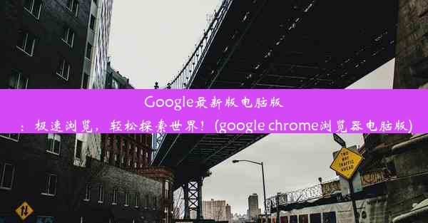 Google最新版电脑版：极速浏览，轻松探索世界！(google chrome浏览器电脑版)