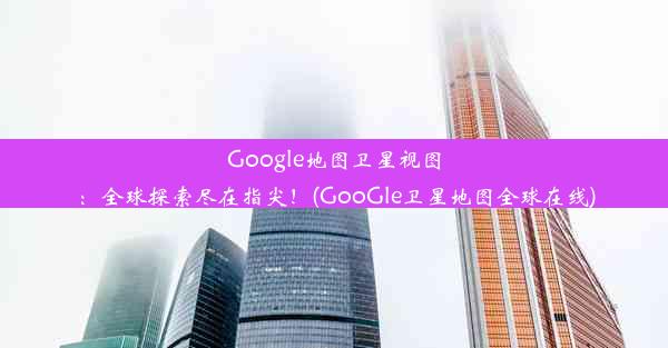 Google地图卫星视图：全球探索尽在指尖！(GooGle卫星地图全球在线)