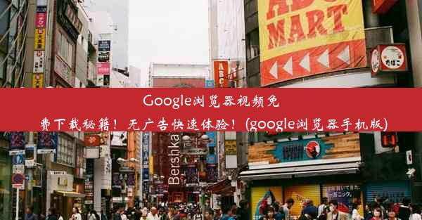 Google浏览器视频免费下载秘籍！无广告快速体验！(google浏览器手机版)