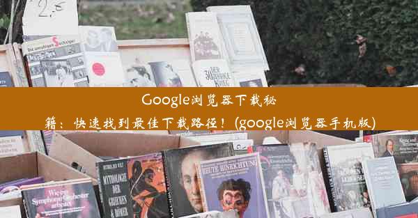 Google浏览器下载秘籍：快速找到最佳下载路径！(google浏览器手机版)