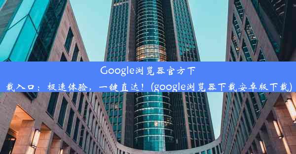 Google浏览器官方下载入口：极速体验，一键直达！(google浏览器下载安卓版下载)