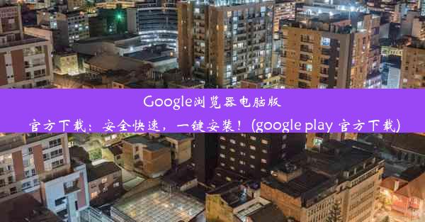 Google浏览器电脑版官方下载：安全快速，一键安装！(google play 官方下载)