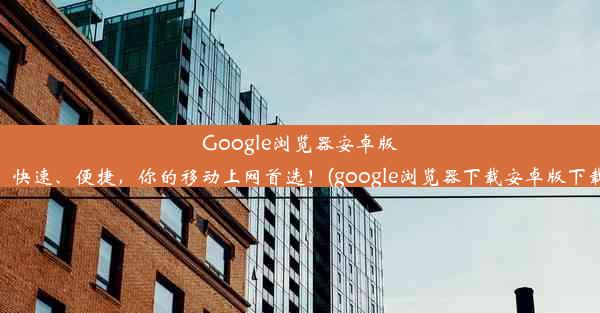 Google浏览器安卓版：快速、便捷，你的移动上网首选！(google浏览器下载安卓版下载)