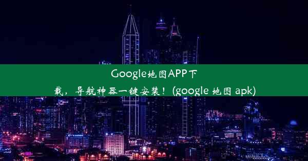 Google地图APP下载，导航神器一键安装！(google 地图 apk)