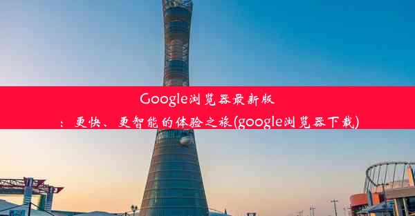 Google浏览器最新版：更快、更智能的体验之旅(google浏览器下载)