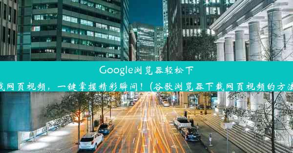 Google浏览器轻松下载网页视频，一键掌握精彩瞬间！(谷歌浏览器下载网页视频的方法)