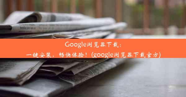 Google浏览器下载：一键安装，畅快体验！(google浏览器下载官方)