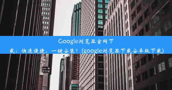 Google浏览器官网下载：快速便捷，一键安装！(google浏览器下载安卓版下载)