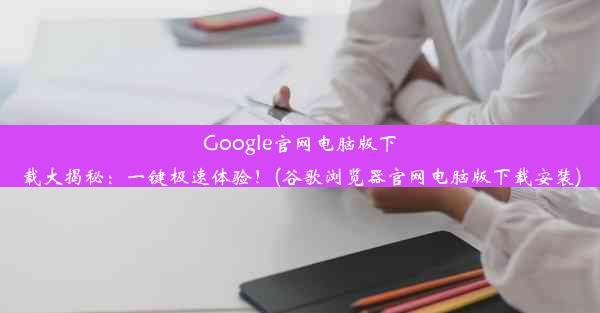 Google官网电脑版下载大揭秘：一键极速体验！(谷歌浏览器官网电脑版下载安装)