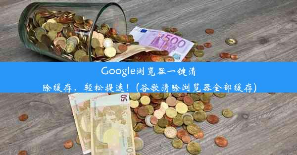 Google浏览器一键清除缓存，轻松提速！(谷歌清除浏览器全部缓存)