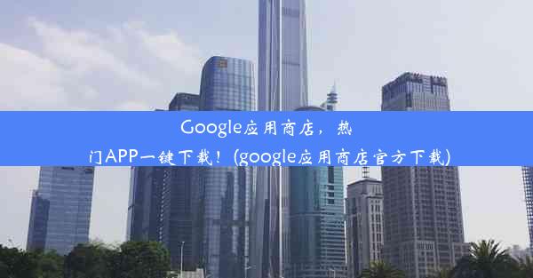 Google应用商店，热门APP一键下载！(google应用商店官方下载)