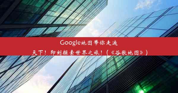 Google地图带你走遍天下！即刻探索世界之旅！(《谷歌地图》)