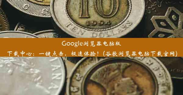 Google浏览器电脑版下载中心：一键点击，极速体验！(谷歌浏览器电脑下载官网)