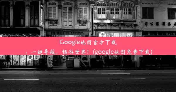 Google地图官方下载：一键导航，畅游世界！(google地图免费下载)