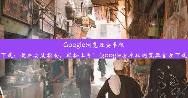 Google浏览器安卓版下载：最新安装指南，轻松上手！(google安卓版浏览器官方下载)